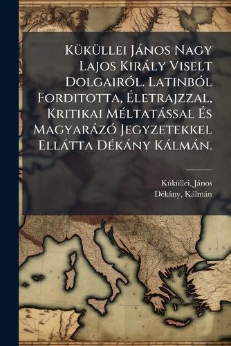 KÃ1/4kÃ1/4llei Jànos Nagy Lajos Kiràly Viselt DolgairÃ3l. LatinbÃ3l Forditotta, Ãletrajzzal, Kritikai MÃ(c)ltatàssal Ãs MagyaràzÃ3 Jegyzetekkel Ellàtta DÃ(c)kàny Kàlmàn.