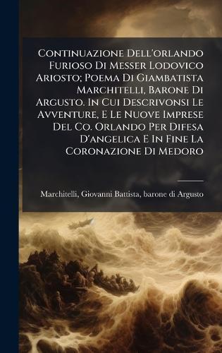 Continuazione Dell'orlando Furioso Di Messer Lodovico Ariosto; Poema Di Giambatista Marchitelli, Barone Di Argusto. In Cui Descrivonsi Le Avventure, E Le Nuove Imprese Del Co. Orlando Per Difesa D'angelica E In Fine La Coronazione Di Medoro