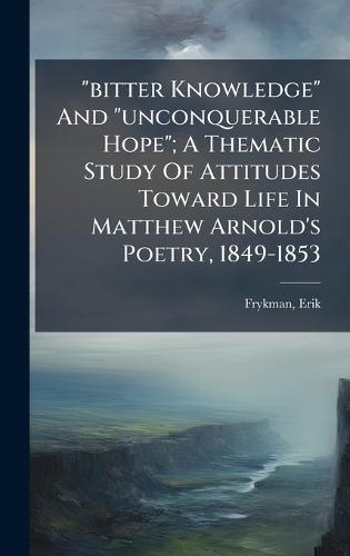 ""bitter Knowledge"" And ""unconquerable Hope""; A Thematic Study Of Attitudes Toward Life In Matthew Arnold's Poetry, 1849-1853