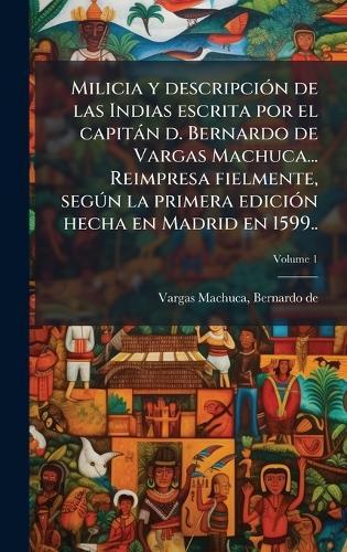 Milicia y descripciÃ3n de las Indias escrita por el capitàn d. Bernardo de Vargas Machuca... Reimpresa fielmente, segÃ°n la primera ediciÃ3n hecha en Madrid en 1599..