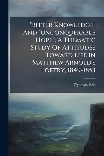 ""bitter Knowledge"" And ""unconquerable Hope""; A Thematic Study Of Attitudes Toward Life In Matthew Arnold's Poetry, 1849-1853