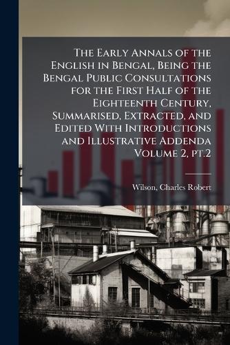 The Early Annals of the English in Bengal, Being the Bengal Public Consultations for the First Half of the Eighteenth Century, Summarised, Extracted, and Edited With Introductions and Illustrative Addenda Volume 2, pt.2