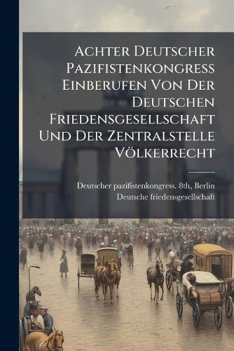 Achter Deutscher Pazifistenkongress Einberufen Von Der Deutschen Friedensgesellschaft Und Der Zentralstelle Völkerrecht