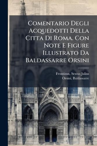 Comentario Degli Acquedotti Della Citta Di Roma. Con Note E Figure Illustrato Da Baldassarre Orsini