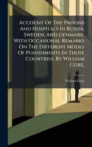 Account Of The Prisons And Hospitals In Russia, Sweden, And Denmark. With Occasional Remarks On The Different Modes Of Punishments In Those Countries. By William Coxe,