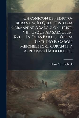 Chronicon Benedicto-buranum, In Quo... Historia Germaniae A Saeculo Christi Viii. Usque Ad Saeculum Xviii... In Duas Partes... Opera & Studio P. Caroli Meichelbeck... Curante P. Alphonso Haidenfeld...