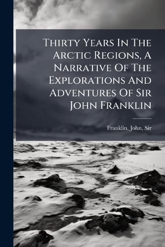 Thirty Years In The Arctic Regions, A Narrative Of The Explorations And Adventures Of Sir John Franklin