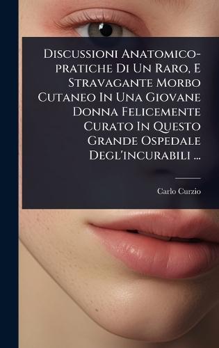 Discussioni Anatomico-pratiche Di Un Raro, E Stravagante Morbo Cutaneo In Una Giovane Donna Felicemente Curato In Questo Grande Ospedale Degl'incurabili ...