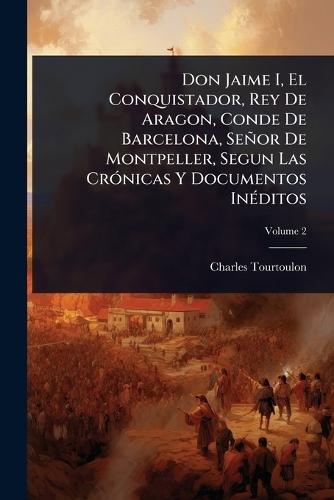 Don Jaime I, El Conquistador, Rey De Aragon, Conde De Barcelona, Señor De Montpeller, Segun Las CrÃ3nicas Y Documentos InÃ(c)ditos