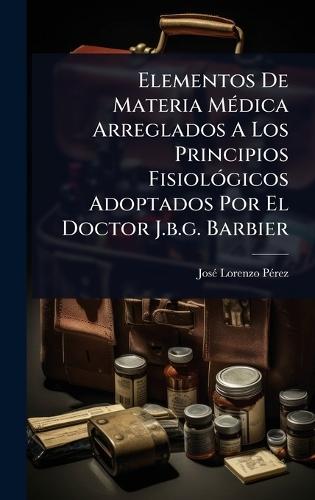 Elementos De Materia MÃ(c)dica Arreglados A Los Principios FisiolÃ3gicos Adoptados Por El Doctor J.b.g. Barbier