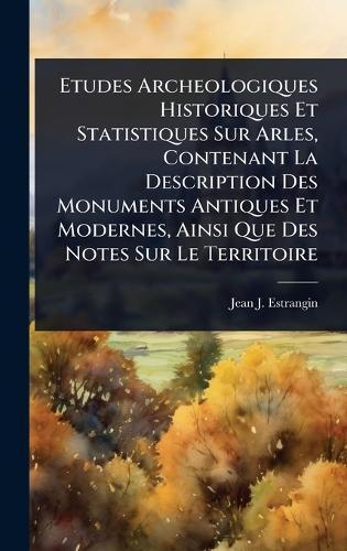 Etudes Archeologiques Historiques Et Statistiques Sur Arles, Contenant La Description Des Monuments Antiques Et Modernes, Ainsi Que Des Notes Sur Le Territoire