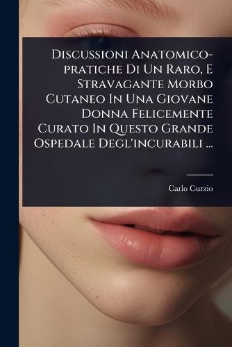 Discussioni Anatomico-pratiche Di Un Raro, E Stravagante Morbo Cutaneo In Una Giovane Donna Felicemente Curato In Questo Grande Ospedale Degl'incurabili ...