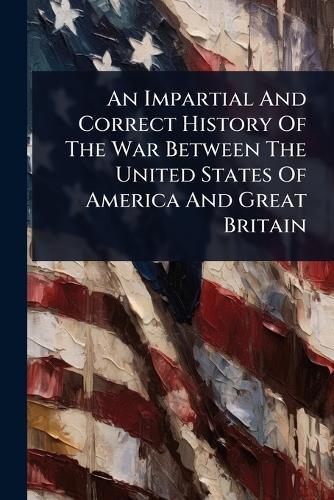 An Impartial And Correct History Of The War Between The United States Of America And Great Britain
