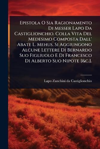 Epistola O Sia Ragionamento Di Messer Lapo Da Castiglionchio. Colla Vita Del Medesimo Composta Dall' Abate L. Mehus. Si Aggiungono Alcune Lettere Di Bernardo Suo Figliuolo E Di Francesco Di Alberto Suo Nipote [&c.].