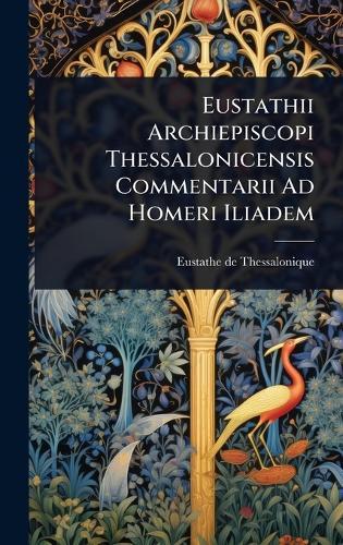 Eustathii Archiepiscopi Thessalonicensis Commentarii Ad Homeri Iliadem