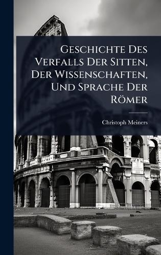 Geschichte Des Verfalls Der Sitten, Der Wissenschaften, Und Sprache Der Römer