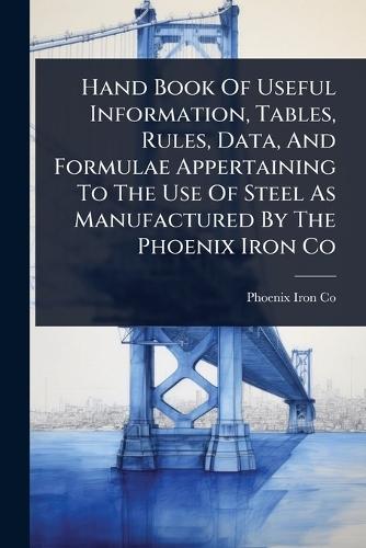 Hand Book Of Useful Information, Tables, Rules, Data, And Formulae Appertaining To The Use Of Steel As Manufactured By The Phoenix Iron Co