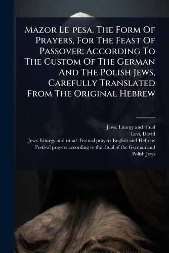 Mazor Le-pesa. The Form Of Prayers, For The Feast Of Passover; According To The Custom Of The German And The Polish Jews, Carefully Translated From The Original Hebrew