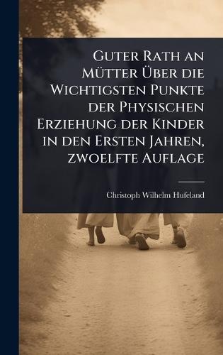 Guter Rath an MÃ1/4tter Ãber die Wichtigsten Punkte der Physischen Erziehung der Kinder in den Ersten Jahren, zwoelfte Auflage
