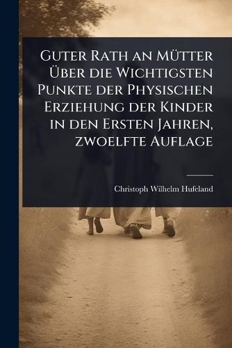 Guter Rath an MÃ1/4tter Ãber die Wichtigsten Punkte der Physischen Erziehung der Kinder in den Ersten Jahren, zwoelfte Auflage