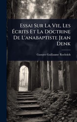 Essai Sur La Vie, Les Ãcrits Et La Doctrine De L'anabaptiste Jean Denk