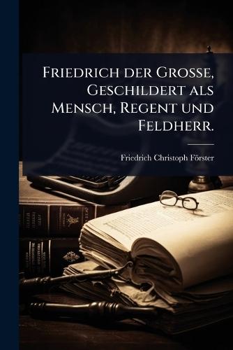 Friedrich der GroÃe, Geschildert als Mensch, Regent und Feldherr.