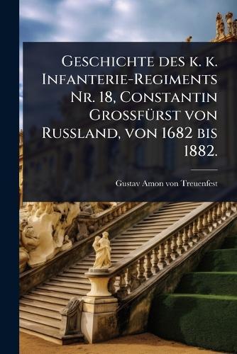 Geschichte des k. k. Infanterie-Regiments Nr. 18, Constantin GrossfÃ1/4rst von Russland, von 1682 bis 1882.