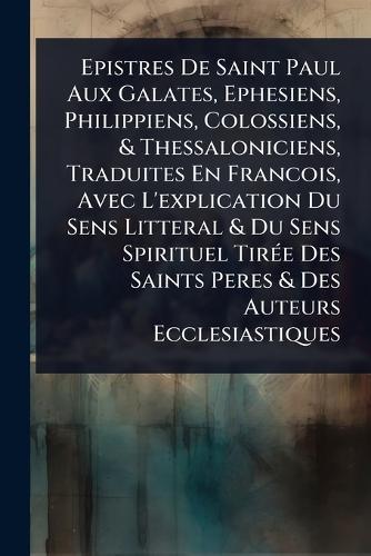 Epistres De Saint Paul Aux Galates, Ephesiens, Philippiens, Colossiens, & Thessaloniciens, Traduites En Francois, Avec L'explication Du Sens Litteral & Du Sens Spirituel TirÃ(c)e Des Saints Peres & Des Auteurs Ecclesiastiques