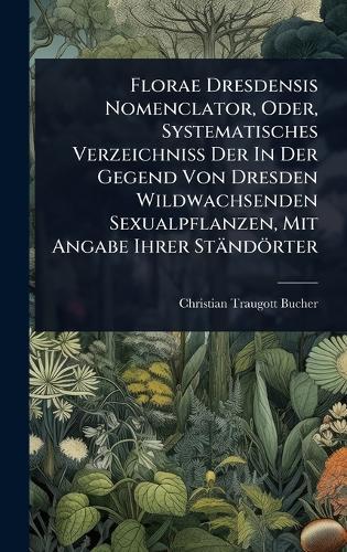 Florae Dresdensis Nomenclator, Oder, Systematisches Verzeichniss Der In Der Gegend Von Dresden Wildwachsenden Sexualpflanzen, Mit Angabe Ihrer Ständörter