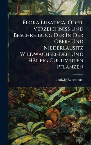 Flora Lusatica, Oder, Verzeichniss Und Beschreibung Der In Der Ober- Und Niederlausitz Wildwachsenden Und Häufig Cultivirten Pflanzen