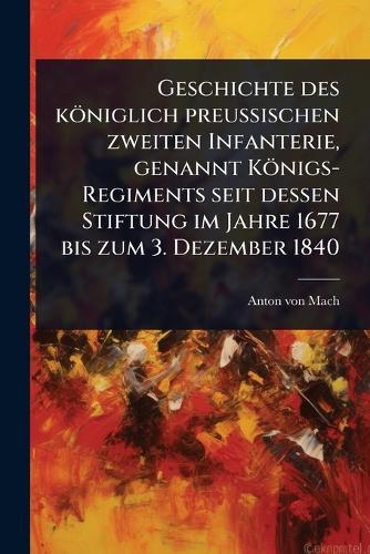 Geschichte des königlich preuÃischen zweiten Infanterie, genannt Königs-Regiments seit dessen Stiftung im Jahre 1677 bis zum 3. Dezember 1840