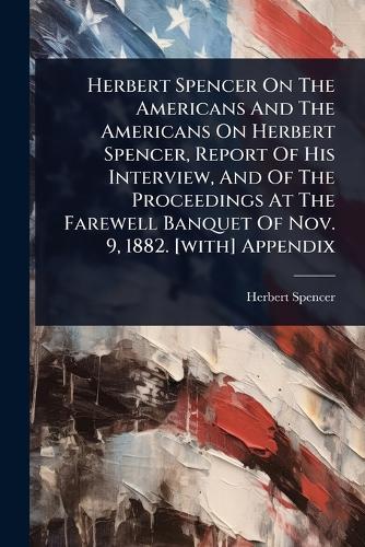 Herbert Spencer On The Americans And The Americans On Herbert Spencer, Report Of His Interview, And Of The Proceedings At The Farewell Banquet Of Nov. 9, 1882. [with] Appendix