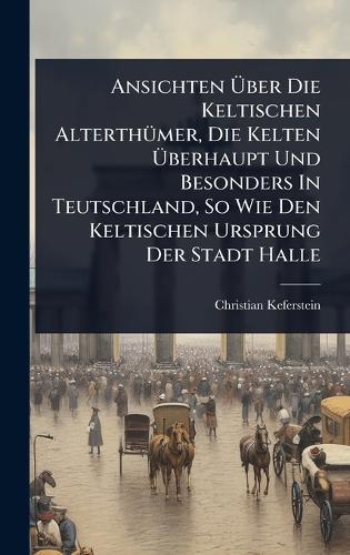 Ansichten Ãber Die Keltischen AlterthÃ1/4mer, Die Kelten Ãberhaupt Und Besonders In Teutschland, So Wie Den Keltischen Ursprung Der Stadt Halle