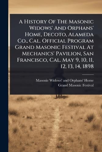 A History Of The Masonic Widows' And Orphans' Home, Decoto, Alameda Co., Cal. Official Program Grand Masonic Festival At Mechanics' Pavilion, San Francisco, Cal. May 9, 10, 11, 12, 13, 14, 1898