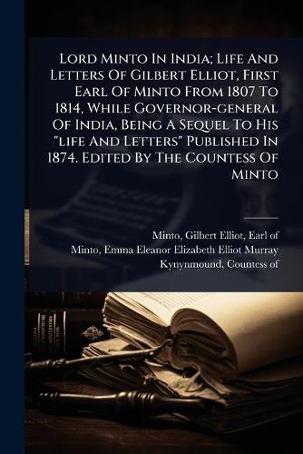 Lord Minto In India; Life And Letters Of Gilbert Elliot, First Earl Of Minto From 1807 To 1814, While Governor-general Of India, Being A Sequel To His ""life And Letters"" Published In 1874. Edited By The Countess Of Minto