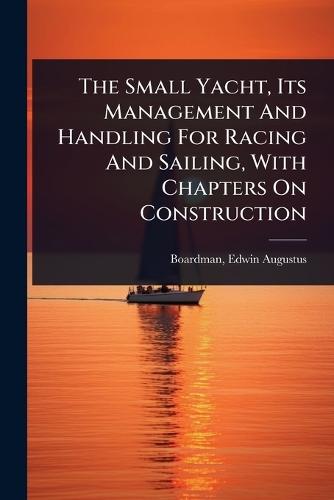 The Small Yacht, Its Management And Handling For Racing And Sailing, With Chapters On Construction