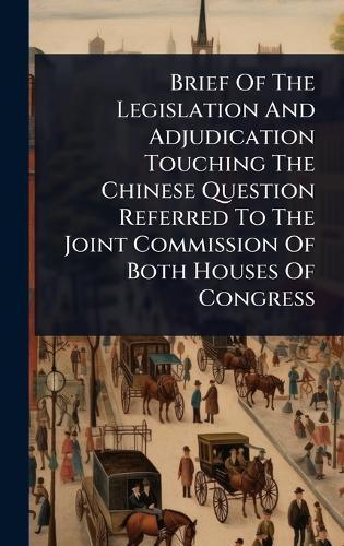 Brief Of The Legislation And Adjudication Touching The Chinese Question Referred To The Joint Commission Of Both Houses Of Congress