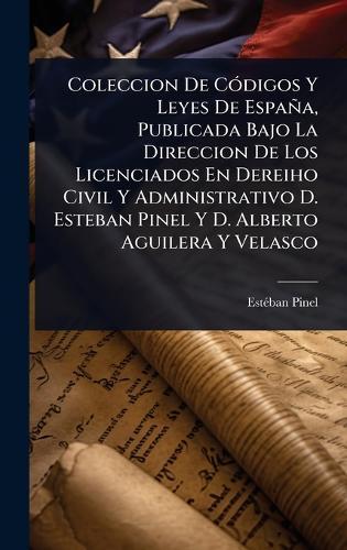 Coleccion De CÃ3digos Y Leyes De España, Publicada Bajo La Direccion De Los Licenciados En Dereiho Civil Y Administrativo D. Esteban Pinel Y D. Alberto Aguilera Y Velasco