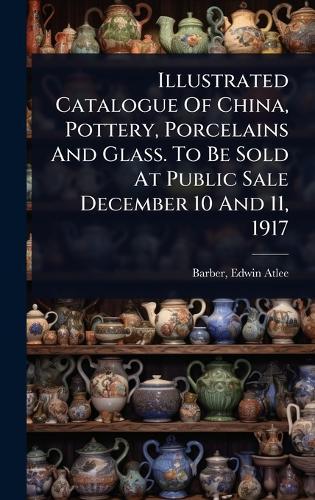 Illustrated Catalogue Of China, Pottery, Porcelains And Glass. To Be Sold At Public Sale December 10 And 11, 1917