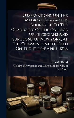 Observations On The Medical Character. Addressed To The Graduates Of The College Of Physicians And Surgeons Of New York, At The Commencement, Held On The 4th Of April, 1826
