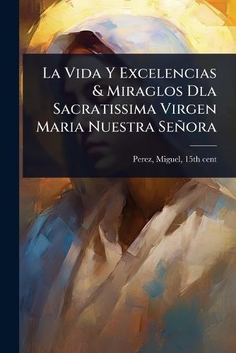 La Vida Y Excelencias & Miraglos Dla Sacratissima Virgen Maria Nuestra Señora