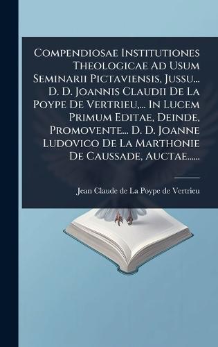 Compendiosae Institutiones Theologicae Ad Usum Seminarii Pictaviensis, Jussu... D. D. Joannis Claudii De La Poype De Vertrieu, ... In Lucem Primum Editae, Deinde, Promovente... D. D. Joanne Ludovico De La Marthonie De Caussade, Auctae......