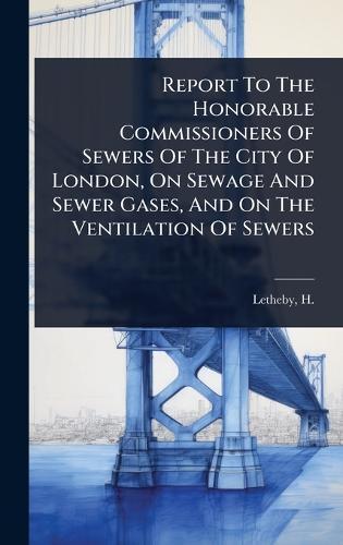 Report To The Honorable Commissioners Of Sewers Of The City Of London, On Sewage And Sewer Gases, And On The Ventilation Of Sewers