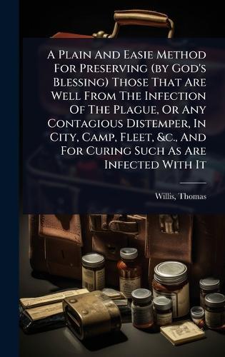 A Plain And Easie Method For Preserving (by God's Blessing) Those That Are Well From The Infection Of The Plague, Or Any Contagious Distemper, In City, Camp, Fleet, &c., And For Curing Such As Are Infected With It