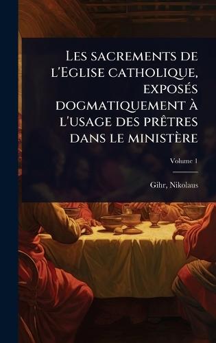 Les sacrements de l'Eglise catholique, exposÃ(c)s dogmatiquement Ã l'usage des prÃatres dans le ministère