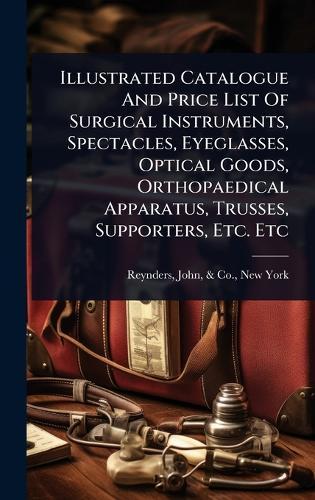 Illustrated Catalogue And Price List Of Surgical Instruments, Spectacles, Eyeglasses, Optical Goods, Orthopaedical Apparatus, Trusses, Supporters, Etc. Etc