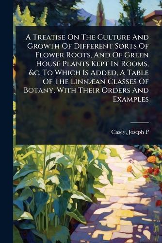A Treatise On The Culture And Growth Of Different Sorts Of Flower Roots, And Of Green House Plants Kept In Rooms, &c. To Which Is Added, A Table Of The LinnÃ]an Classes Of Botany, With Their Orders And Examples