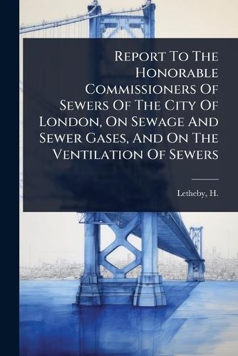 Report To The Honorable Commissioners Of Sewers Of The City Of London, On Sewage And Sewer Gases, And On The Ventilation Of Sewers