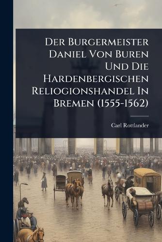 Der Burgermeister Daniel Von Buren Und Die Hardenbergischen Reliogionshandel In Bremen (1555-1562)