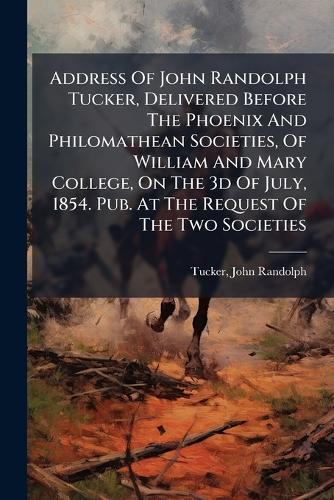 Address Of John Randolph Tucker, Delivered Before The Phoenix And Philomathean Societies, Of William And Mary College, On The 3d Of July, 1854. Pub. At The Request Of The Two Societies